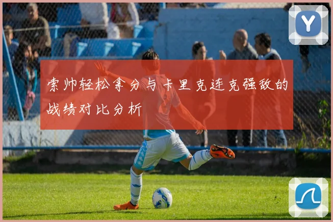 索帅轻松拿分与卡里克连克强敌的战绩对比分析
