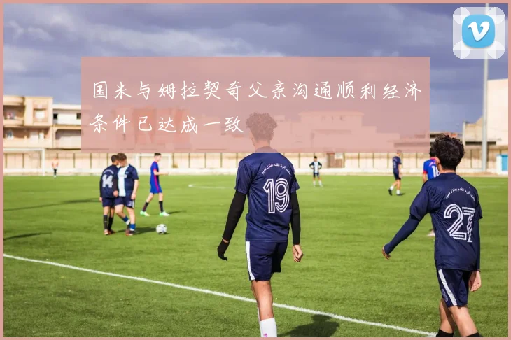 国米与姆拉契奇父亲沟通顺利经济条件已达成一致