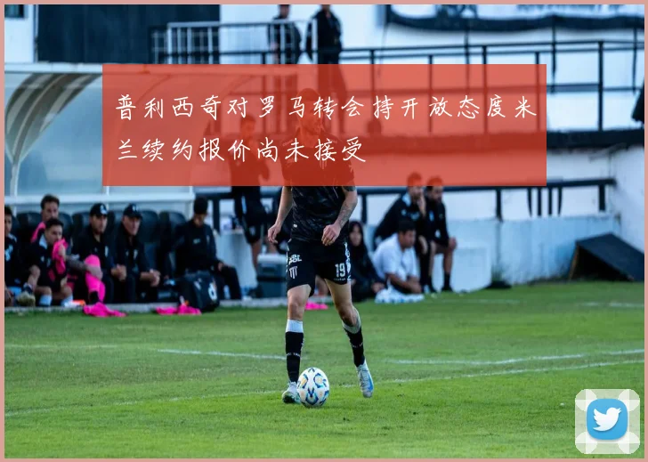 普利西奇对罗马转会持开放态度米兰续约报价尚未接受