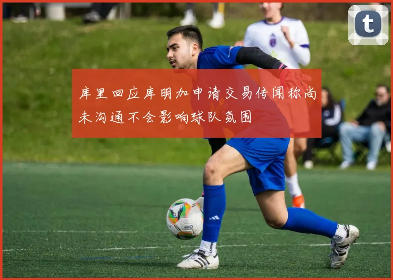 库里回应库明加申请交易传闻称尚未沟通不会影响球队氛围