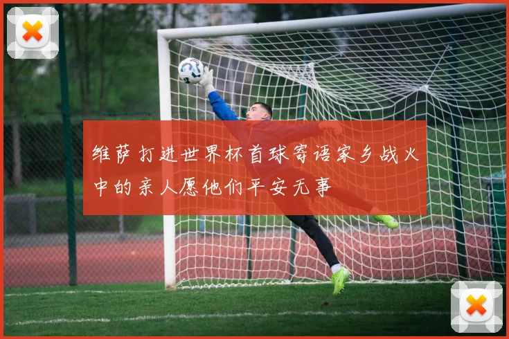 维萨打进世界杯首球寄语家乡战火中的亲人愿他们平安无事