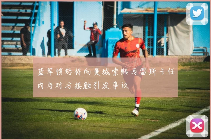 蓝军愤怒将向曼城索赔马雷斯卡任内与对方接触引发争议