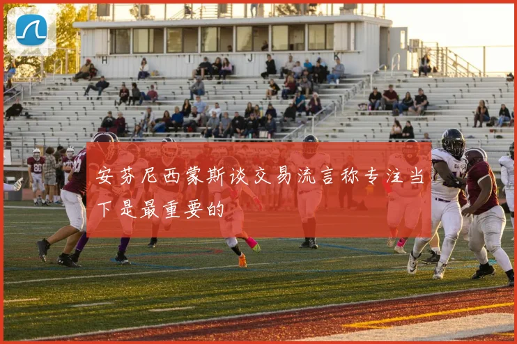 安芬尼西蒙斯谈交易流言称专注当下是最重要的