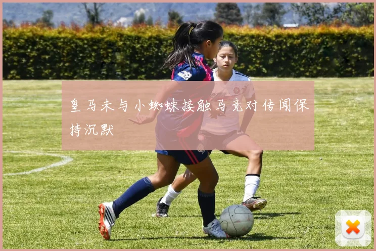 皇马未与小蜘蛛接触马竞对传闻保持沉默