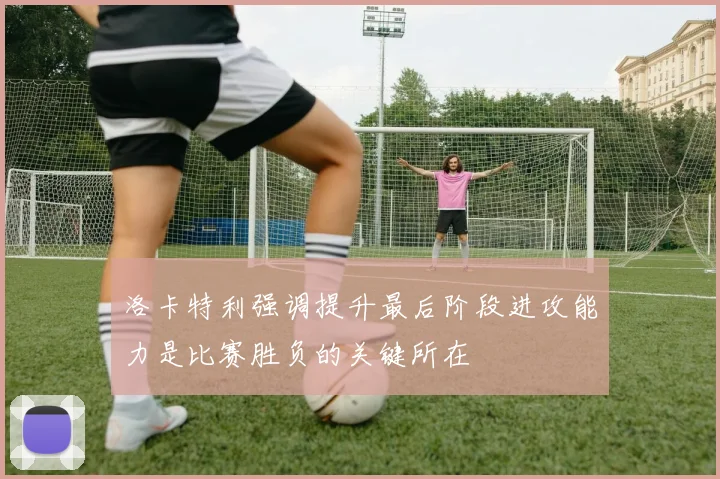 洛卡特利强调提升最后阶段进攻能力是比赛胜负的关键所在