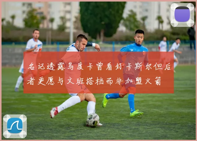 名记透露乌度卡曾看好卡斯尔但后者更愿与文班搭档而非加盟火箭