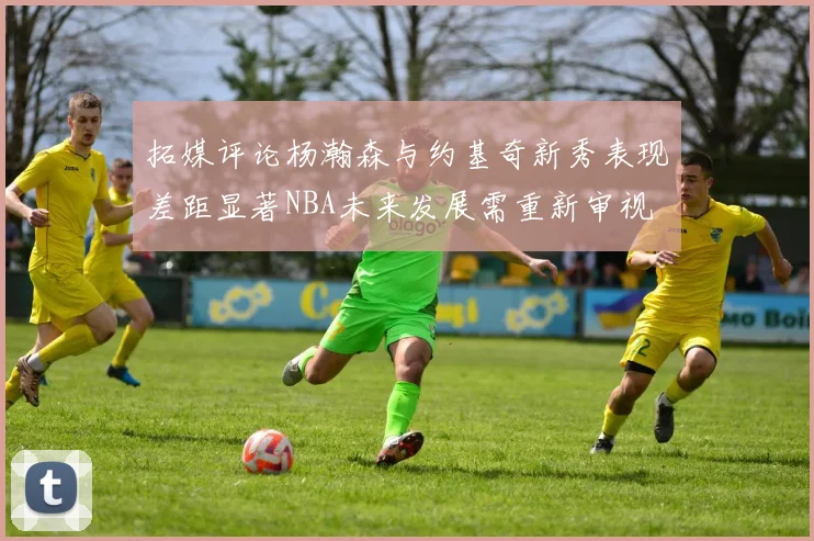 拓媒评论杨瀚森与约基奇新秀表现差距显著NBA未来发展需重新审视
