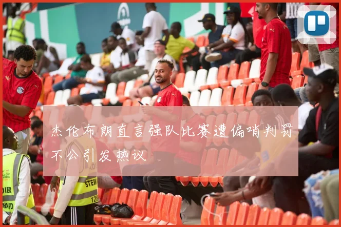 杰伦布朗直言强队比赛遭偏哨判罚不公引发热议