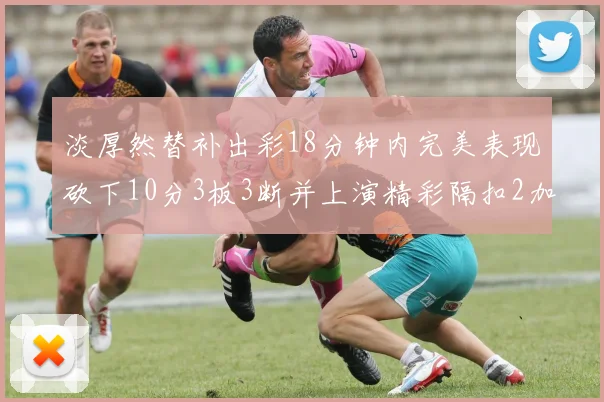 淡厚然替补出彩18分钟内完美表现砍下10分3板3断并上演精彩隔扣2加1