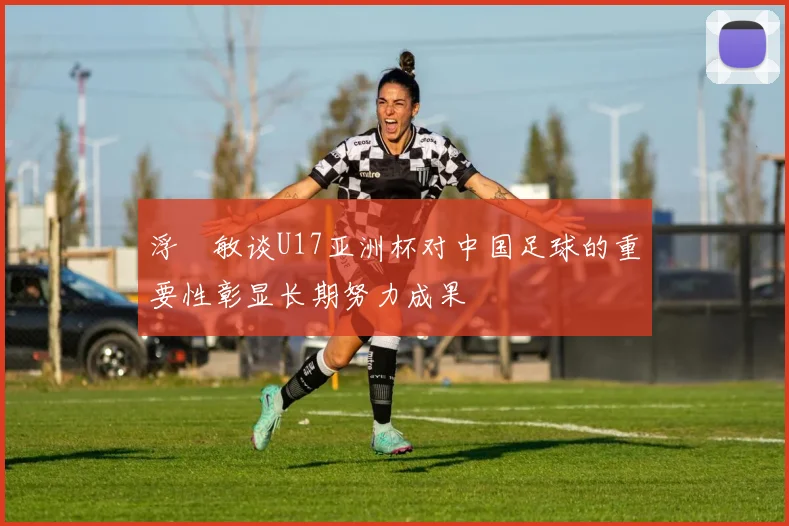 浮嶋敏谈U17亚洲杯对中国足球的重要性彰显长期努力成果
