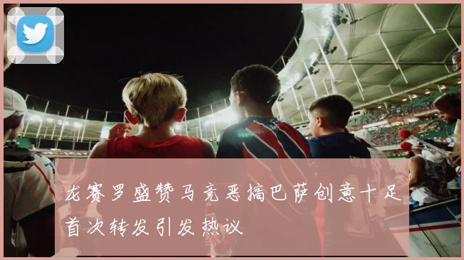 龙赛罗盛赞马竞恶搞巴萨创意十足首次转发引发热议