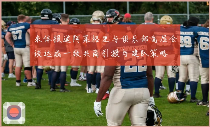 米体报道阿莱格里与俱乐部高层会谈达成一致共商引援与建队策略