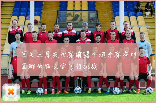 国足三月友谊赛前瞻中超开赛在即国脚面临长途飞行挑战