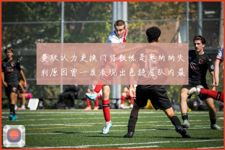 曼联认为更换门将教练是奥纳纳失利原因曾一度表现出色稳居队内最佳
