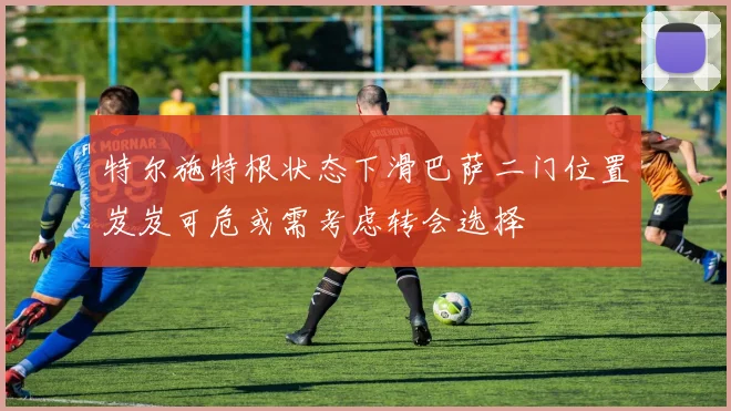 特尔施特根状态下滑巴萨二门位置岌岌可危或需考虑转会选择